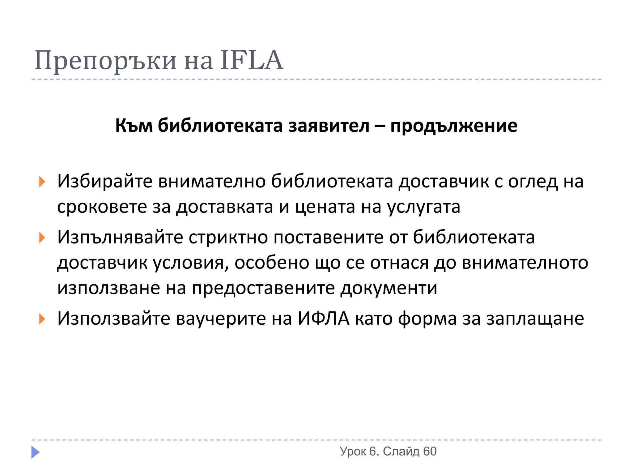 Препоръки на IFLA

          Към библиотеката заявител – продължение

   Избирайте внимателно библиотеката доставчик с оглед на
    сроковете за доставката и цената на услугата
   Изпълнявайте стриктно поставените от библиотеката
    доставчик условия, особено що се отнася до внимателното
    използване на предоставените документи
   Използвайте ваучерите на ИФЛА като форма за заплащане




                                 Урок 6. Слайд 60
 