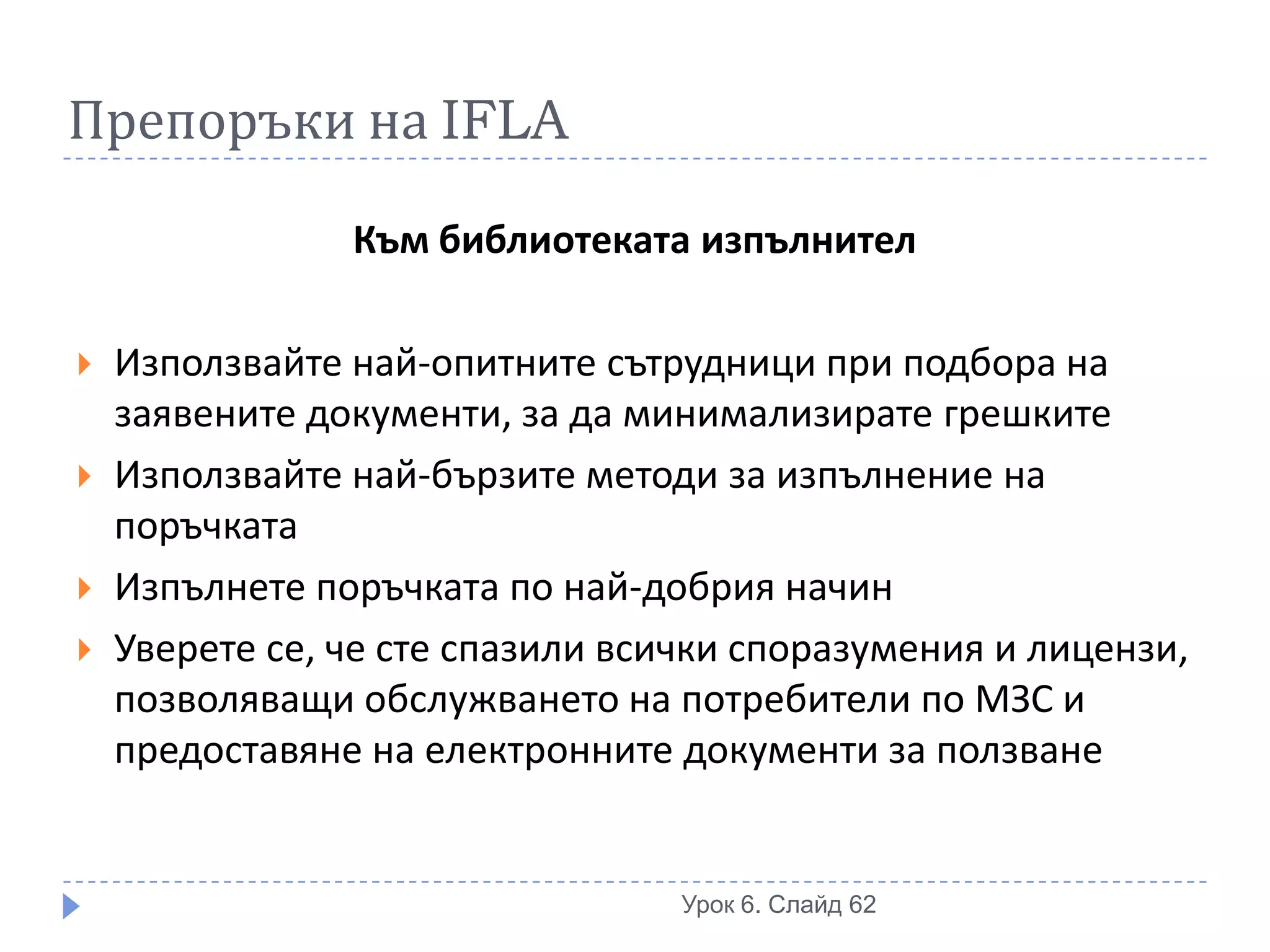 Препоръки на IFLA

                Към библиотеката изпълнител

   Използвайте най-опитните сътрудници при подбора на
    заявените документи, за да минимализирате грешките
   Използвайте най-бързите методи за изпълнение на
    поръчката
   Изпълнете поръчката по най-добрия начин
   Уверете се, че сте спазили всички споразумения и лицензи,
    позволяващи обслужването на потребители по МЗС и
    предоставяне на електронните документи за ползване


                                  Урок 6. Слайд 62
 