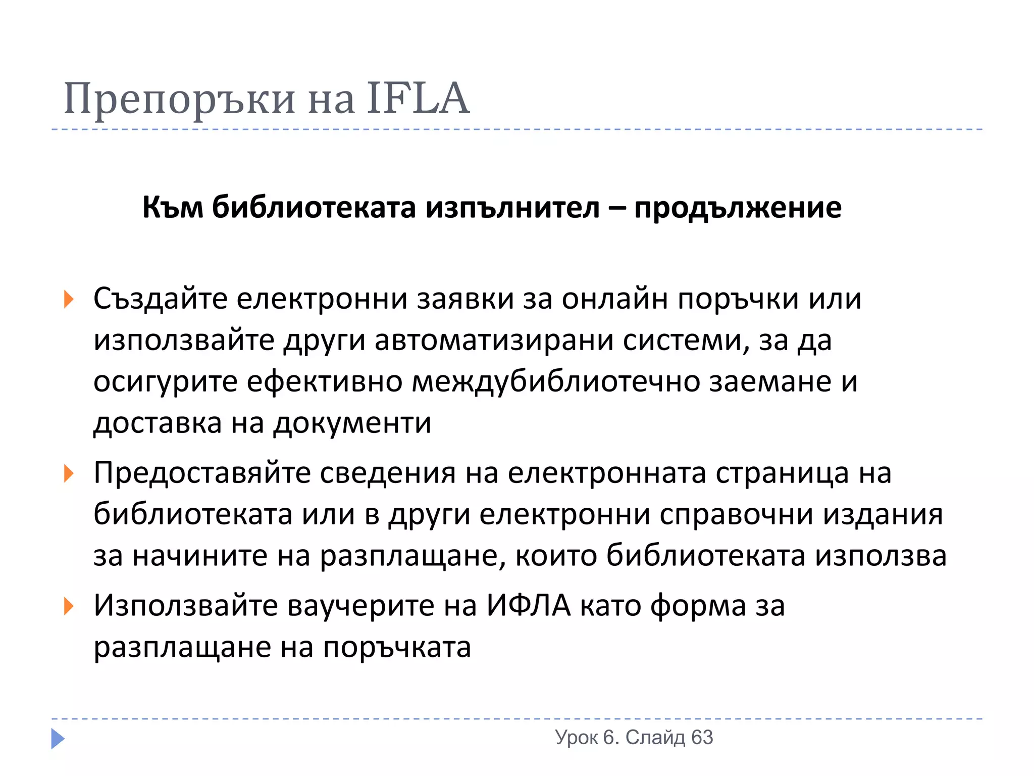 Препоръки на IFLA

       Към библиотеката изпълнител – продължение

   Създайте електронни заявки за онлайн поръчки или
    използвайте други автоматизирани системи, за да
    осигурите ефективно междубиблиотечно заемане и
    доставка на документи
   Предоставяйте сведения на електронната страница на
    библиотеката или в други електронни справочни издания
    за начините на разплащане, които библиотеката използва
   Използвайте ваучерите на ИФЛА като форма за
    разплащане на поръчката

                                 Урок 6. Слайд 63
 