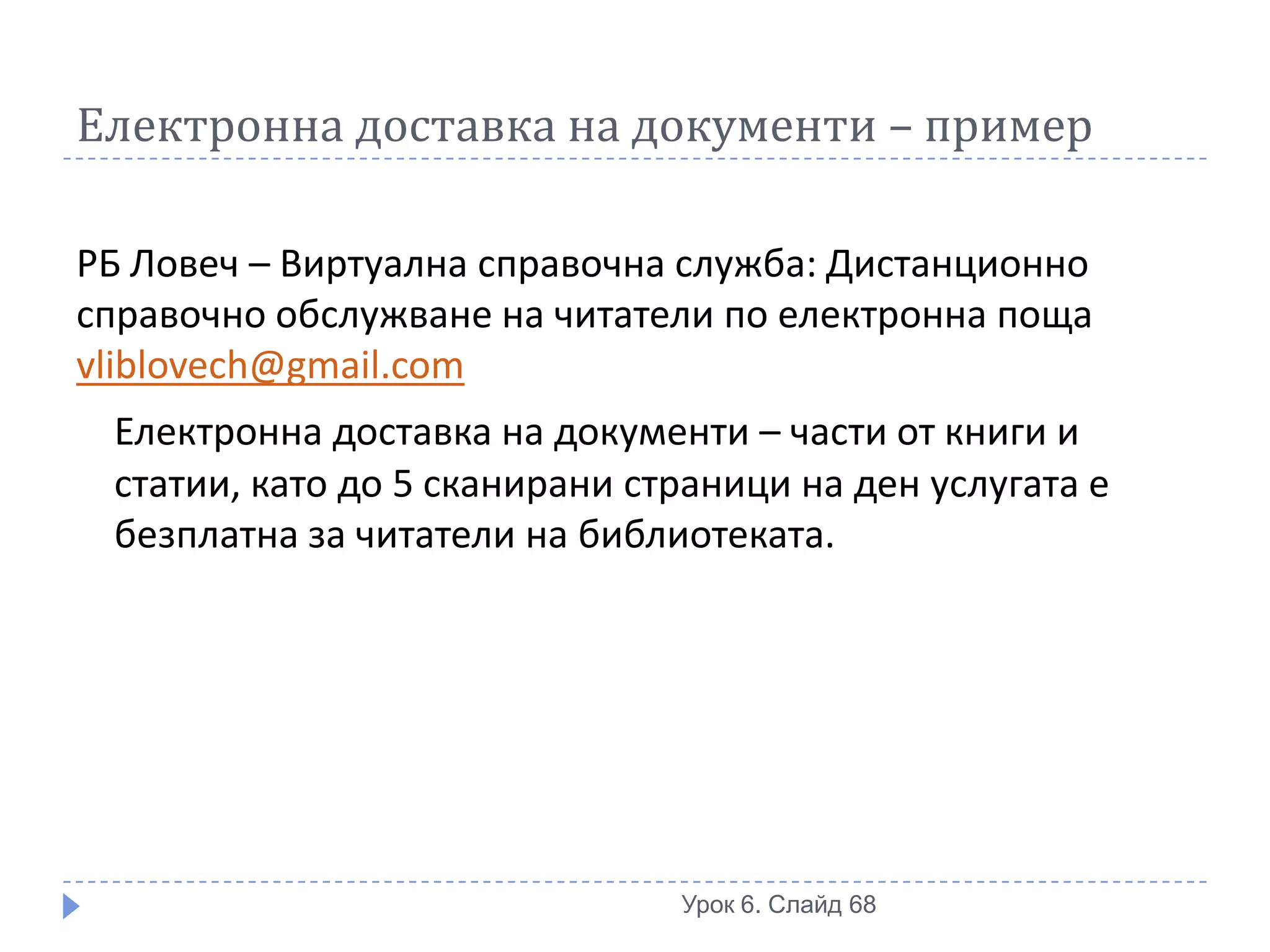 Електронна доставка на документи – пример

РБ Ловеч – Виртуална справочна служба: Дистанционно
справочно обслужване на читатели по електронна поща
vliblovech@gmail.com
 Електронна доставка на документи – части от книги и
 статии, като до 5 сканирани страници на ден услугата е
 безплатна за читатели на библиотеката.




                               Урок 6. Слайд 68
 