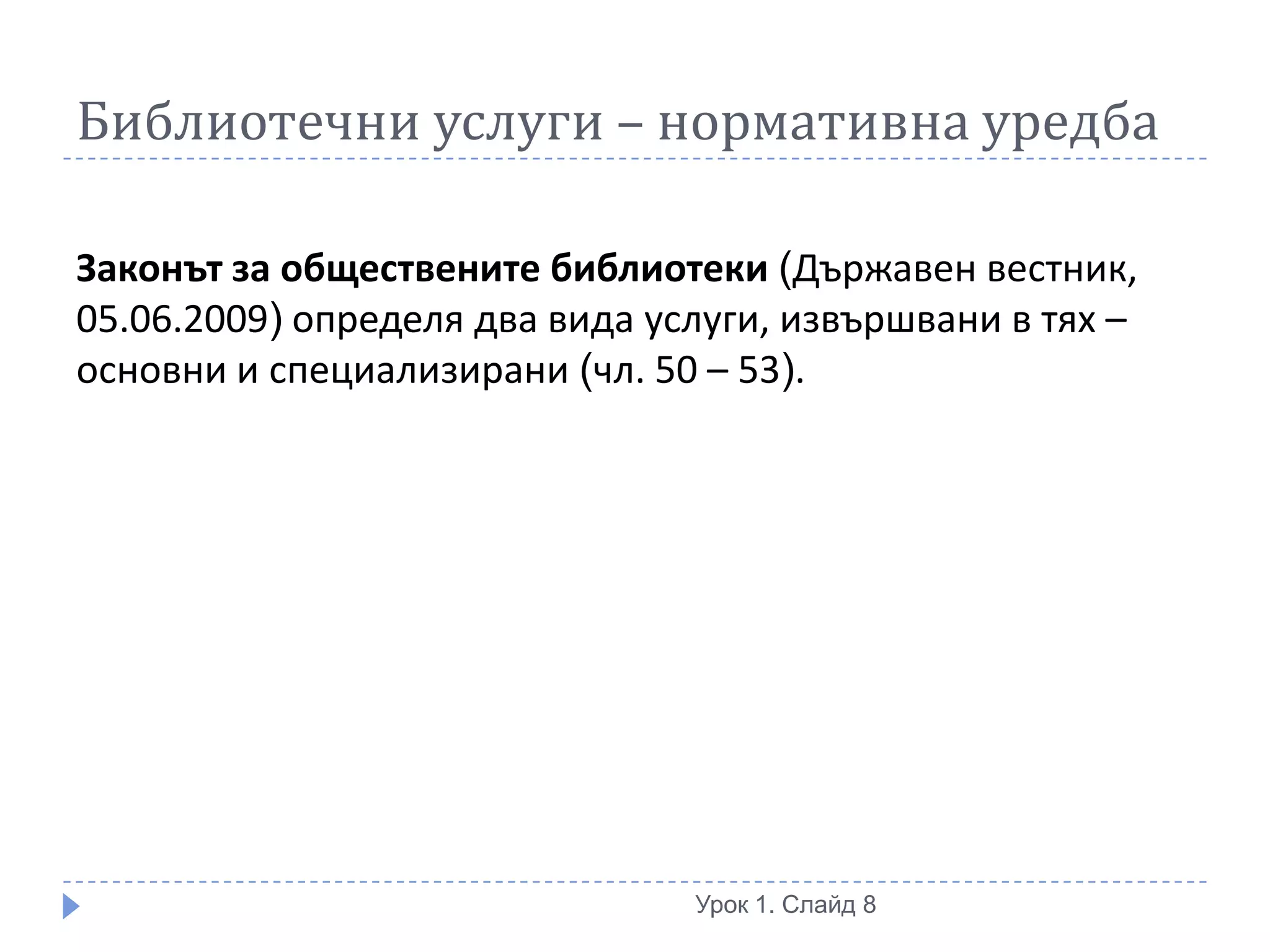 Библиотечни услуги – нормативна уредба

Законът за обществените библиотеки (Държавен вестник,
05.06.2009) определя два вида услуги, извършвани в тях –
основни и специализирани (чл. 50 – 53).




                                Урок 1. Слайд 8
 