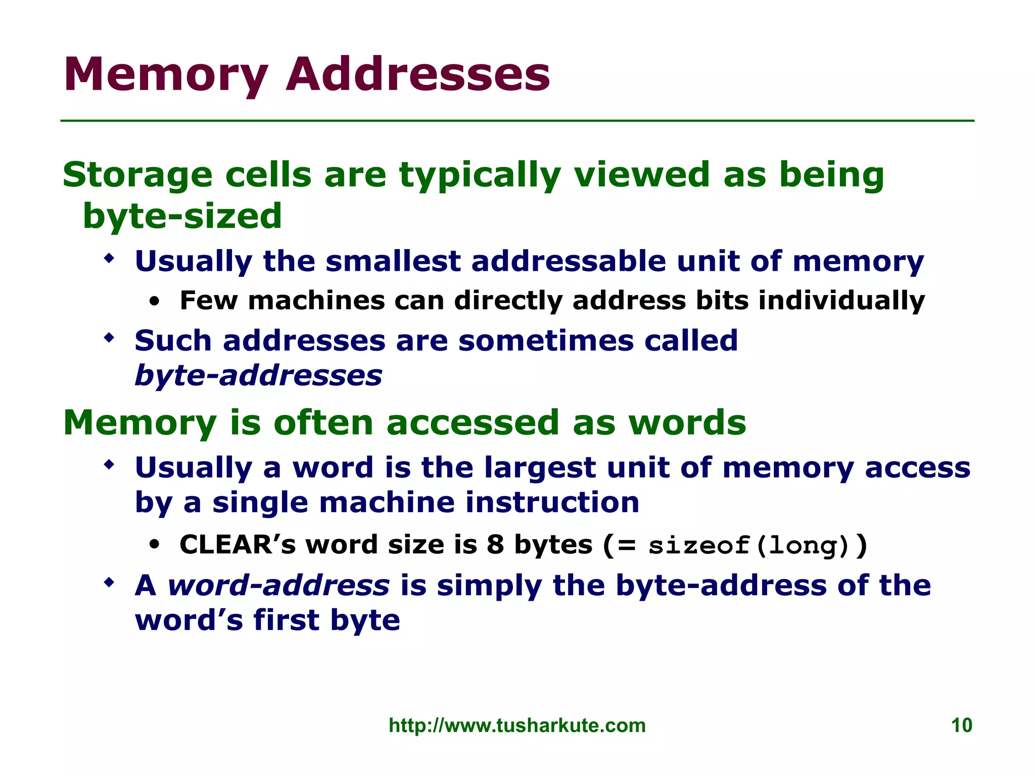 http://www.tusharkute.com 10
Memory Addresses
Storage cells are typically viewed as being
byte-sized
 Usually the smallest addressable unit of memory
• Few machines can directly address bits individually
 Such addresses are sometimes called
byte-addresses
Memory is often accessed as words
 Usually a word is the largest unit of memory access
by a single machine instruction
• CLEAR’s word size is 8 bytes (= sizeof(long))
 A word-address is simply the byte-address of the
word’s first byte
 
