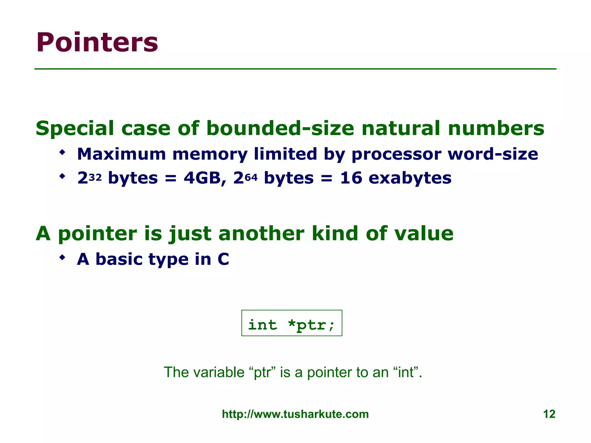 http://www.tusharkute.com 12
Pointers
Special case of bounded-size natural numbers
 Maximum memory limited by processor word-size
 232 bytes = 4GB, 264 bytes = 16 exabytes
A pointer is just another kind of value
 A basic type in C
int *ptr;
The variable “ptr” is a pointer to an “int”.
 