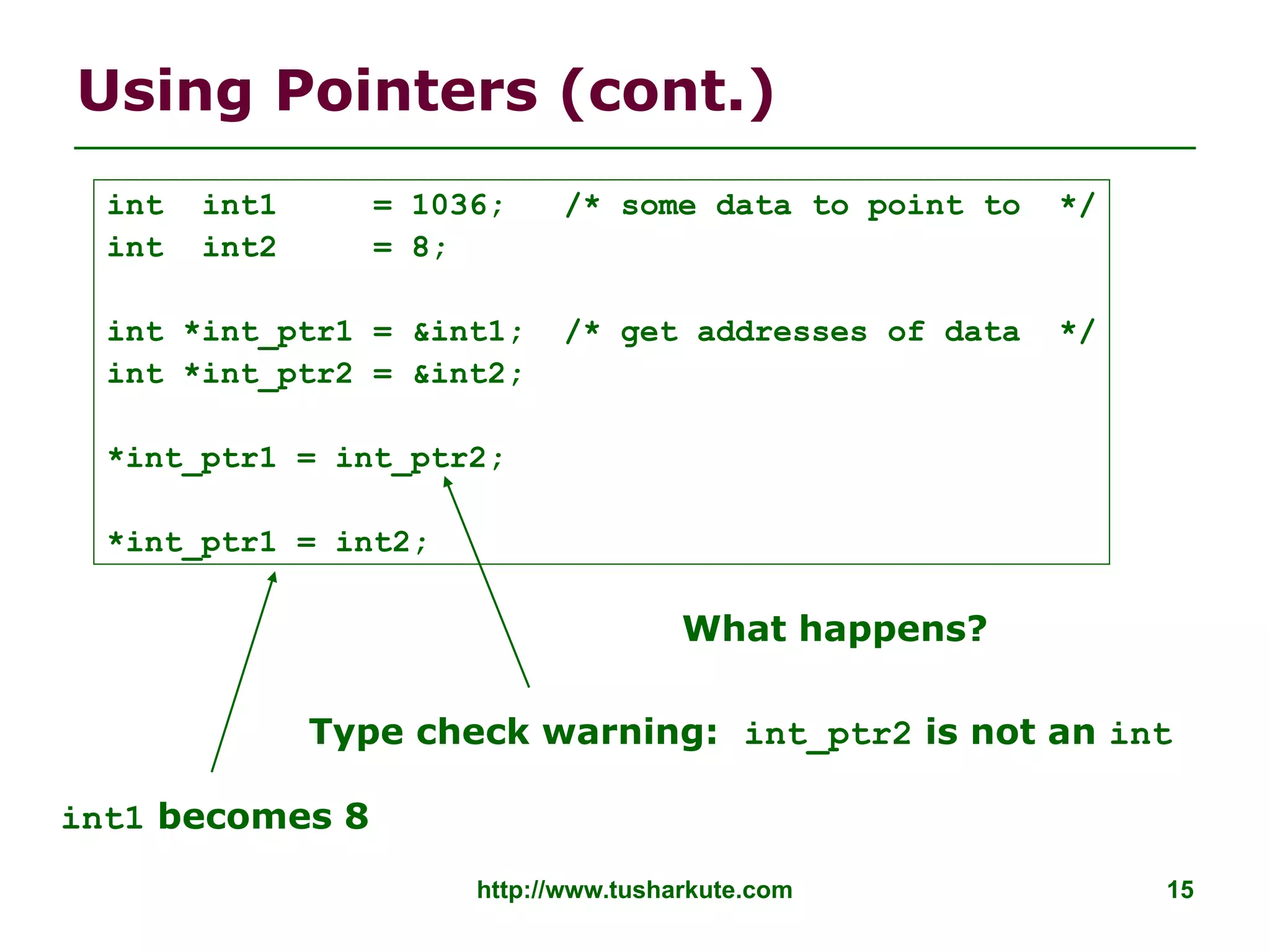 http://www.tusharkute.com 15
Using Pointers (cont.)
Type check warning: int_ptr2 is not an int
int1 becomes 8
int int1 = 1036; /* some data to point to */
int int2 = 8;
int *int_ptr1 = &int1; /* get addresses of data */
int *int_ptr2 = &int2;
*int_ptr1 = int_ptr2;
*int_ptr1 = int2;
What happens?
 