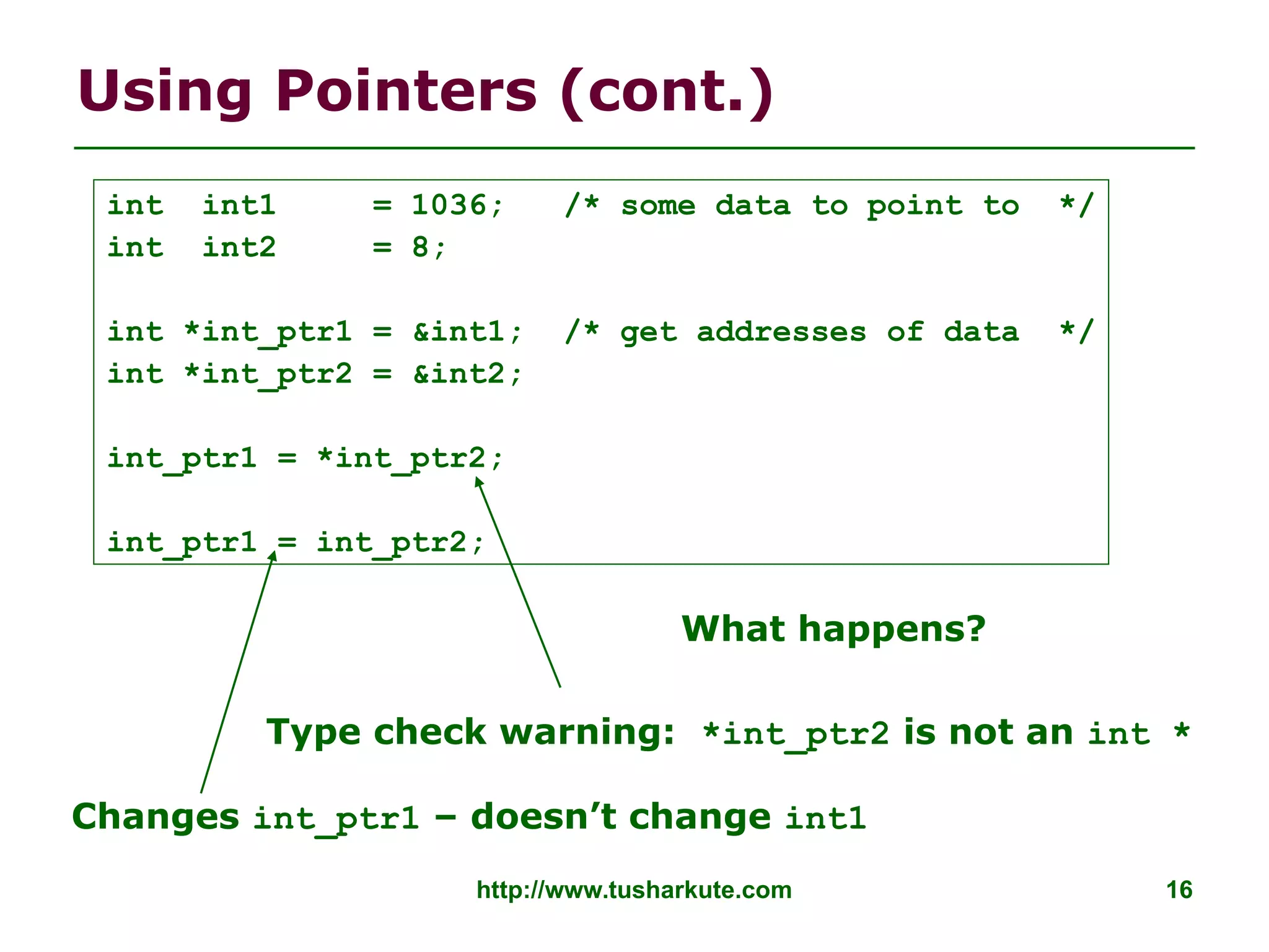 http://www.tusharkute.com 16
Using Pointers (cont.)
Type check warning: *int_ptr2 is not an int *
Changes int_ptr1 – doesn’t change int1
int int1 = 1036; /* some data to point to */
int int2 = 8;
int *int_ptr1 = &int1; /* get addresses of data */
int *int_ptr2 = &int2;
int_ptr1 = *int_ptr2;
int_ptr1 = int_ptr2;
What happens?
 