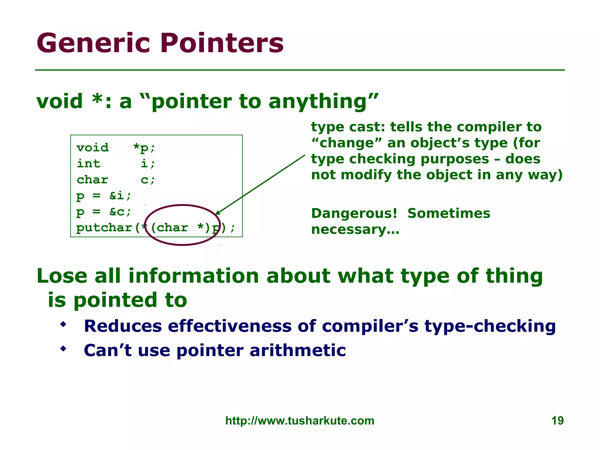 http://www.tusharkute.com 19
Generic Pointers
void *: a “pointer to anything”
Lose all information about what type of thing
is pointed to
 Reduces effectiveness of compiler’s type-checking
 Can’t use pointer arithmetic
void *p;
int i;
char c;
p = &i;
p = &c;
putchar(*(char *)p);
type cast: tells the compiler to
“change” an object’s type (for
type checking purposes – does
not modify the object in any way)
Dangerous! Sometimes
necessary…
 