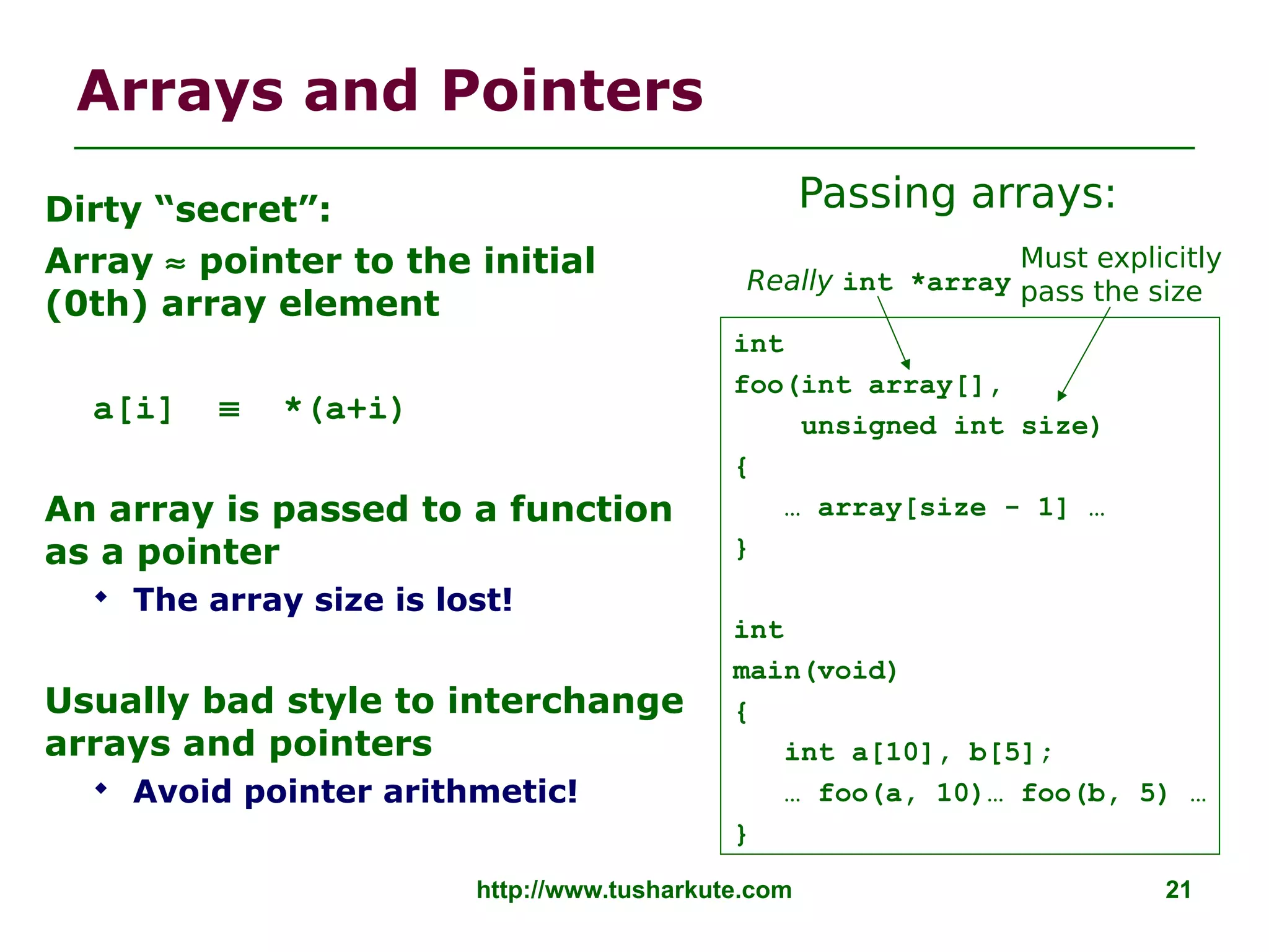 http://www.tusharkute.com 21
Arrays and Pointers
Dirty “secret”:
Array ≈ pointer to the initial
(0th) array element
a[i] ≡ *(a+i)
An array is passed to a function
as a pointer
 The array size is lost!
Usually bad style to interchange
arrays and pointers
 Avoid pointer arithmetic!
Really int *array
int
foo(int array[],
unsigned int size)
{
… array[size - 1] …
}
int
main(void)
{
int a[10], b[5];
… foo(a, 10)… foo(b, 5) …
}
Must explicitly
pass the size
Passing arrays:
 