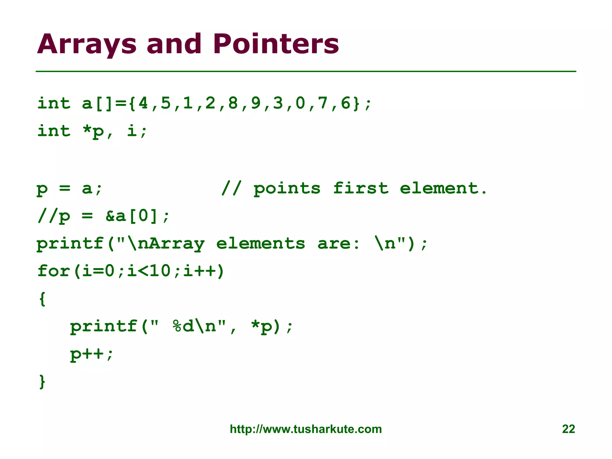 http://www.tusharkute.com 22
Arrays and Pointers
int a[]={4,5,1,2,8,9,3,0,7,6};
int *p, i;
p = a; // points first element.
//p = &a[0];
printf("nArray elements are: n");
for(i=0;i<10;i++)
{
printf(" %dn", *p);
p++;
}
 