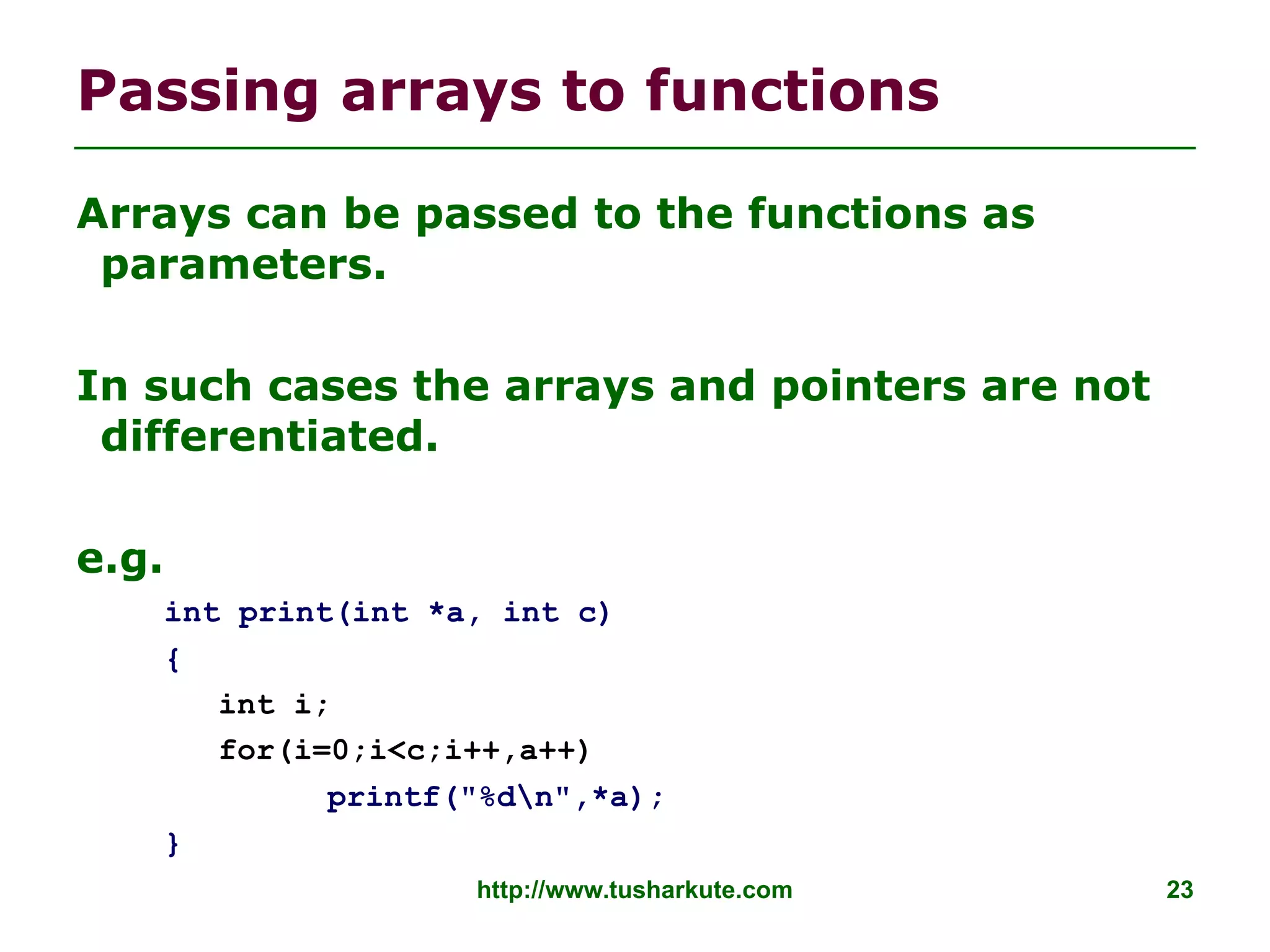 http://www.tusharkute.com 23
Passing arrays to functions
Arrays can be passed to the functions as
parameters.
In such cases the arrays and pointers are not
differentiated.
e.g.
int print(int *a, int c)
{
int i;
for(i=0;i<c;i++,a++)
printf("%dn",*a);
}
 
