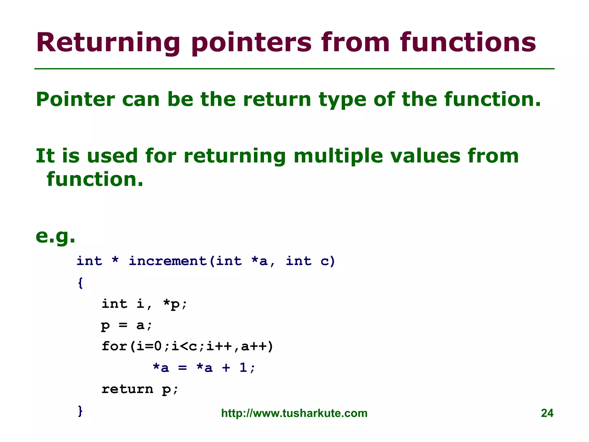 http://www.tusharkute.com 24
Returning pointers from functions
Pointer can be the return type of the function.
It is used for returning multiple values from
function.
e.g.
int * increment(int *a, int c)
{
int i, *p;
p = a;
for(i=0;i<c;i++,a++)
*a = *a + 1;
return p;
}
 