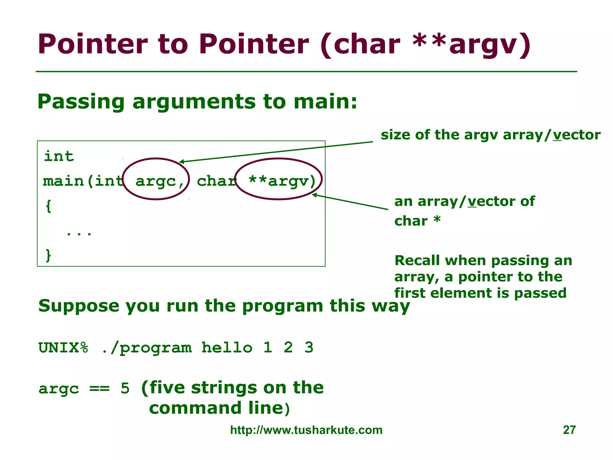 Pointer to Pointer (char **argv)
http://www.tusharkute.com 27
Passing arguments to main:
int
main(int argc, char **argv)
{
...
}
an array/vector of
char *
Recall when passing an
array, a pointer to the
first element is passed
size of the argv array/vector
Suppose you run the program this way
UNIX% ./program hello 1 2 3
argc == 5 (five strings on the
command line)
 