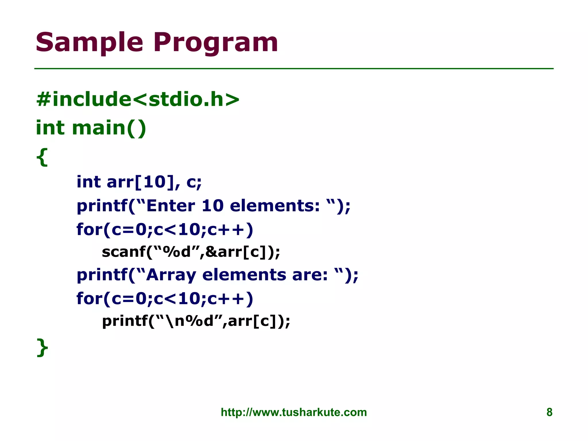 http://www.tusharkute.com 8
Sample Program
#include<stdio.h>
int main()
{
int arr[10], c;
printf(“Enter 10 elements: “);
for(c=0;c<10;c++)
scanf(“%d”,&arr[c]);
printf(“Array elements are: “);
for(c=0;c<10;c++)
printf(“n%d”,arr[c]);
}
 