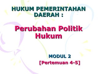 HUKUM PEMERINTAHAN
     DAERAH :

Perubahan Politik
     Hukum

         MODUL 2
      [Pertemuan 4-5]
 