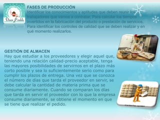 FASES DE PRODUCCIÓN
Identificar los conocimientos y aptitudes que deben reunir los
trabajadores que vamos a contratar, Para calcular los tiempos
invertidos en la fabricación del producto o prestación de servicios,
Para identificar los controles de calidad que se deben realizar y en
qué momento realizarlos.

GESTIÓN DE ALMACEN
Hay que estudiar a los proveedores y elegir aquel que,
teniendo una relación calidad-precio aceptable, tenga
las mayores posibilidades de servirnos en el plazo más
corto posible y sea lo suficientemente serio como para
cumplir los plazos de entrega. Una vez que se conozca
el número de días que tarda el proveedor en servir, se
debe calcular la cantidad de materia prima que se
consume diariamente. Cuando se comparan los días
que tarda en servir el proveedor con lo que la empresa
consume diariamente, se obtiene el momento en que
se tiene que realizar el pedido.

 