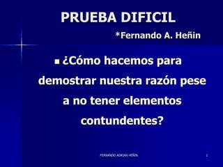 PRUEBA DIFICIL 
*Fernando A. Heñin 
 ¿Cómo hacemos para 
demostrar nuestra razón pese 
a no tener elementos 
contundentes? 
FERNANDO ADRIAN HEÑIN 1 
 