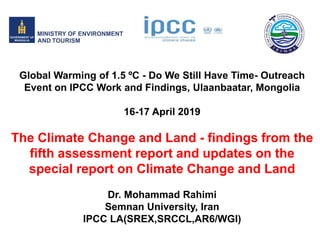 Global Warming of 1.5 ºC - Do We Still Have Time- Outreach
Event on IPCC Work and Findings, Ulaanbaatar, Mongolia
16-17 April 2019
The Climate Change and Land - findings from the
fifth assessment report and updates on the
special report on Climate Change and Land
Dr. Mohammad Rahimi
Semnan University, Iran
IPCC LA(SREX,SRCCL,AR6/WGI)
 