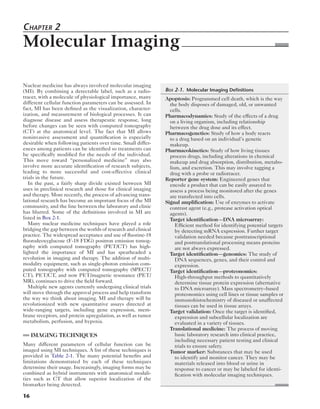 Chapter 2 
Molecular Imaging 
Nuclear medicine has always involved molecular imaging 
(MI). By combining a detectable label, such as a radio-tracer, 
16 
with a molecule of physiological importance, many 
different cellular function parameters can be assessed. In 
fact, MI has been defined as the visualization, character-ization, 
and measurement of biological processes. It can 
diagnose disease and assess therapeutic response, long 
before changes can be seen with computed tomography 
(CT) at the anatomical level. The fact that MI allows 
noninvasive assessment and quantification is especially 
desirable when following patients over time. Small differ-ences 
among patients can be identified so treatments can 
be specifically modified for the needs of the individual. 
This move toward “personalized medicine” may also 
involve more accurate identification of research subjects, 
leading to more successful and cost-effective clinical 
trials in the future. 
In the past, a fairly sharp divide existed between MI 
uses in preclinical research and those for clinical imaging 
and therapy. More recently, the process of advancing trans-lational 
research has become an important focus of the MI 
community, and the line between the laboratory and clinic 
has blurred. Some of the definitions involved in MI are 
listed in Box 2-1. 
Many nuclear medicine techniques have played a role 
bridging the gap between the worlds of research and clinical 
practice. The widespread acceptance and use of fluorine-18 
fluorodeoxyglucose (F-18 FDG) positron emission tomog-raphy 
with computed tomography (PET/CT) has high-lighted 
the importance of MI and has spearheaded a 
revolution in imaging and therapy. The addition of multi-modality 
equipment, such as single-photon emission com-puted 
tomography with computed tomography (SPECT/ 
CT), PET/CT, and now PET/magnetic resonance (PET/ 
MR), continues to drive the field forward. 
Multiple new agents currently undergoing clinical trials 
will move through the approval process and help transform 
the way we think about imaging. MI and therapy will be 
revolutionized with new quantitative assays directed at 
wide-ranging targets, including gene expression, mem-brane 
receptors, and protein upregulation, as well as tumor 
metabolism, perfusion, and hypoxia. 
IMAGING TECHNIQUES 
Many different parameters of cellular function can be 
imaged using MI techniques. A list of these techniques is 
provided in Table 2-1. The many potential benefits and 
limitations demonstrated by each of these techniques 
determine their usage. Increasingly, imaging forms may be 
combined as hybrid instruments with anatomical modali-ties 
such as CT that allow superior localization of the 
biomarker being detected. 
Box 2-1. Molecular Imaging Definitions 
Apoptosis: Programmed cell death, which is the way 
the body disposes of damaged, old, or unwanted 
cells. 
Pharmacodynamics: Study of the effects of a drug 
on a living organism, including relationship 
between the drug dose and its effect. 
Pharmacogenetics: Study of how a body reacts 
to a drug based on an individual’s genetic 
makeup. 
Pharmacokinetics: Study of how living tissues 
process drugs, including alterations in chemical 
makeup and drug absorption, distribution, metabo-lism, 
and excretion. This may involve tagging a 
drug with a probe or radiotracer. 
Reporter gene system: Engineered genes that 
encode a product that can be easily assayed to 
assess a process being monitored after the genes 
are transfected into cells. 
Signal amplification: Use of enzymes to activate 
contrast agent (e.g., protease activation optical 
agents). 
Target identification—DNA microarray: 
Efficient method for identifying potential targets 
by detecting mRNA expression. Further target 
validation needed because posttranscriptional 
and posttranslational processing means proteins 
are not always expressed. 
Target identification—genomics: The study of 
DNA sequences, genes, and their control and 
expression. 
Target identification—proteonomics: 
High-throughput methods to quantitatively 
determine tissue protein expression (alternative 
to DNA microarray). Mass spectrometry–based 
proteonomics using cell lines or tissue samples or 
immunohistochemistry of diseased or unaffected 
tissues can be used in tissue arrays. 
Target validation: Once the target is identified, 
expression and subcellular localization are 
evaluated in a variety of tissues. 
Translational medicine: The process of moving 
basic laboratory research into clinical practice, 
including necessary patient testing and clinical 
trials to ensure safety. 
Tumor marker: Substances that may be used 
to identify and monitor cancer. They may be 
materials released into blood or urine in 
response to cancer or may be labeled for identi-fication 
with molecular imaging techniques. 
 
