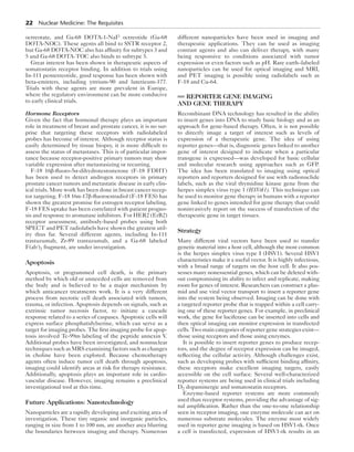 22 Nuclear Medicine: The Requisites 
octreotate, and Ga-68 DOTA-1-NaI3 octreotide (Ga-68 
DOTA-NOC). These agents all bind to SSTR receptor 2, 
but Ga-68 DOTA-NOC also has affinity for subtypes 3 and 
5 and Ga-68 DOTA-TOC also binds to subtype 5. 
Great interest has been shown in therapeutic aspects of 
somatostatin receptor binding. In addition to trials using 
In-111 pentetreotide, good response has been shown with 
beta-emitters, including yttrium-90 and lutetieum-177. 
Trials with these agents are more prevalent in Europe, 
where the regulatory environment can be more conducive 
to early clinical trials. 
Hormone Receptors 
Given the fact that hormonal therapy plays an important 
role in treatment of breast and prostate cancer, it is no sur-prise 
that targeting these receptors with radiolabeled 
probes has become of interest. Although receptor status is 
easily determined by tissue biopsy, it is more difficult to 
assess the status of metastases. This is of particular impor-tance 
because receptor-positive primary tumors may show 
variable expression after metastasizing or recurring. 
F-18 16β-fluoro-5α-dihydrotestosterone (F-18 FDHT) 
has been used to detect androgen receptors in primary 
prostate cancer tumors and metastatic disease in early clin-ical 
trials. More work has been done in breast cancer recep-tor 
targeting. F-18 16α-17β-fluoroestradiol (F-18 FES) has 
shown the greatest promise for estrogen receptor labeling. 
F-18 FES uptake has been correlated with patient progno-sis 
and response to aromatase inhibitors. For HER2 (ErB2) 
receptor assessment, antibody-based probes using both 
SPECT and PET radiolabels have shown the greatest util-ity 
thus far. Several different agents, including In-111 
trastuzumab, Zr-89 trastuzumab, and a Ga-68 labeled 
F(ab′)2 fragment, are under investigation. 
Apoptosis 
Apoptosis, or programmed cell death, is the primary 
method by which old or unneeded cells are removed from 
the body and is believed to be a major mechanism by 
which anticancer treatments work. It is a very different 
process from necrotic cell death associated with tumors, 
trauma, or infection. Apoptosis depends on signals, such as 
extrinsic tumor necrosis factor, to initiate a cascade 
response related to a series of caspases. Apoptotic cells will 
express surface phosphatidylserine, which can serve as a 
target for imaging probes. The first imaging probe for apop-tosis 
involved Tc-99m labeling of the peptide annexin V. 
Additional probes have been investigated, and nonnuclear 
techniques such as MRS examining factors such as changes 
in choline have been explored. Because chemotherapy 
agents often induce tumor cell death through apoptosis, 
imaging could identify areas at risk for therapy resistance. 
Additionally, apoptosis plays an important role in cardio-vascular 
disease. However, imaging remains a preclinical 
investigational tool at this time. 
Future Applications: Nanotechnology 
Nanoparticles are a rapidly developing and exciting area of 
investigation. These tiny organic and inorganic particles, 
ranging in size from 1 to 100 nm, are another area blurring 
the boundaries between imaging and therapy. Numerous 
different nanoparticles have been used in imaging and 
therapeutic applications. They can be used as imaging 
contrast agents and also can deliver therapy, with many 
being responsive to conditions associated with tumor 
expression or even factors such as pH. Rare earth–labeled 
nanoparticles can be used for optical imaging and MRI, 
and PET imaging is possible using radiolabels such as 
F-18 and Cu-64. 
REPORTER GENE IMAGING 
AND GENE THERAPY 
Recombinant DNA technology has resulted in the ability 
to insert genes into DNA to study basic biology and as an 
approach for gene-based therapy. Often, it is not possible 
to directly image a target of interest such as levels of 
expression of a therapeutic gene. The idea of using 
reporter genes—that is, diagnostic genes linked to another 
gene of interest designed to indicate when a particular 
transgene is expressed—was developed for basic cellular 
and molecular research using approaches such as GFP. 
The idea has been translated to imaging using optical 
reporters and reporters designed for use with radionuclide 
labels, such as the viral thymidine kinase gene from the 
herpes simplex virus type 1 (HSVtk1). This technique can 
be used to monitor gene therapy in humans with a reporter 
gene linked to genes intended for gene therapy that could 
noninvasively report on the success of transfection of the 
therapeutic gene in target tissues. 
Strategy 
Many different viral vectors have been used to transfer 
genetic material into a host cell, although the most common 
is the herpes simplex virus type I (HSV1). Several HSV1 
characteristics make it a useful vector. It is highly infectious, 
with a broad range of targets on the host cell. It also pos-sesses 
many nonessential genes, which can be deleted with-out 
compromising its ability to infect and replicate, making 
room for genes of interest. Researchers can construct a plas-mid 
and use viral vector transport to insert a reporter gene 
into the system being observed. Imaging can be done with 
a targeted reporter probe that is trapped within a cell carry-ing 
one of these reporter genes. For example, in preclinical 
work, the gene for luciferase can be inserted into cells and 
then optical imaging can monitor expression in transfected 
cells. Two main categories of reporter gene strategies exist— 
those using receptors and those using enzymes. 
It is possible to insert reporter genes to produce recep-tors, 
and the degree of receptor expression can be imaged, 
reflecting the cellular activity. Although challenges exist, 
such as developing probes with sufficient binding affinity, 
these receptors make excellent imaging targets, easily 
accessible on the cell surface. Several well-characterized 
reporter systems are being used in clinical trials including 
D2 dopaminergic and somatostatin receptors. 
Enzyme-based reporter systems are more commonly 
used than receptor systems, providing the advantage of sig-nal 
amplification. Rather than the one-to-one relationship 
seen in receptor imaging, one enzyme molecule can act on 
numerous substrate molecules. The enzyme most widely 
used in reporter gene imaging is based on HSV1-tk. Once 
a cell is transfected, expression of HSV1-tk results in an 
 