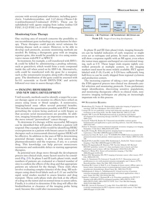 Molecular Imaging 23 
enzyme with several potential substrates, including ganci-clovir, 
5-iododeoxyuridine, and 1-(2′-deoxy-2′fluoro-1-β- 
d-arabinofuranosyl-5-iodouracil (FIAU). These can be 
radiolabeled with agents ranging from iodine (iodine-124 
FIAU, I-123 FIAU) to F-18 (F-18 fluoroganciclovir). 
Monitoring Gene Therapy 
One exciting area of research concerns the possibility to 
use recombinant gene technology as a mechanism for ther-apy. 
These therapies could provide novel solutions for 
treating disease such as cancer. However, to be able to 
develop such protocols, accurate monitoring methods are 
needed. By linking a therapeutic gene with an imaging 
reporter gene, this would be possible in vivo using nonin-vasive 
means with PET or SPECT. 
In treatment, for example, a cell transfected with HSV1- 
tk could be killed by administering a prodrug substrate, 
such as ganciclovir, which would form a toxic compound 
inside the cell when acted on by HSV1-tk. Alternatively, 
cells could be transfected with the gene for a receptor, 
such as the somatostatin receptor, along with a therapeutic 
gene. The distribution of the gene could be assessed with 
In-111 octreotide or Ga-68 DOTA-TOC and activity 
followed over time to assess therapy effect. 
IMAGING BIOMARKERS 
AND NEW DRUG DEVELOPMENT 
Until recently, methods used to identify a target for a can-cer 
therapy agent or to monitor its effects have relied on 
assays using tissue or blood samples. A noninvasive, 
imaging­- 
based assay offers several potential benefits. 
This includes the quantitation possible with PET without 
perturbing the system being analyzed as with biopsy so 
that accurate serial measurements are possible. In addi-tion, 
imaging biomarkers are an important component in 
the move toward “personalized” cancer therapy. 
To determine if a therapy will be successful, MI targets 
can be identified that will predict whether a patient will 
respond. One example of this would be identifying HER2 
overexpression in a patient with breast cancer to decide if 
therapies such as trastuzumab directed against HER2 will 
be effective. In addition to the uses of MI in determining 
potential therapy targets, it also can help assess drug 
pharmacodynamics and the response, if any, to a certain 
drug. This knowledge can help prevent unnecessary 
treatments and undesirable delays in starting appropriate 
therapies. 
As potential new drugs move through the development 
process into clinical trials, many factors need to be consid-ered 
(Fig. 2-5). In phase I and II (early phase) trials, small 
numbers of patients are evaluated at a limited number of 
sites to confirm the effects of the drug and that appropriate 
patients are selected for the therapy. These trials often 
involve evaluating complex kinetics of the drug. MI tech-niques 
using short-lived labels such as C-11 are useful for 
rapid, serial studies needed to assess kinetics and drug 
transport. These early-phase trials also look at the effects 
of a drug on the tumor and on normal tissue to assess safety. 
Finally, it is critical to determine if the drug will affect the 
biodistribution or clearance of the imaging probe being 
used, because this could alter measurements. 
Preclinical 
research 
Target 
identification 
Candidate 
screen 
Clinical 
trials: 
Phase I + II 
Phase III 
FDA 
approval 
Discovery Preclinical Translational Clinical use 
Figure 2-5. Stages of new drug development. 
In phase II and III (late phase) trials, imaging biomark-ers 
can be helpful indicators of early response or might 
even act as surrogate end points. In many cases, tumors 
will show a response rapidly with an MI agent, even when 
the tumor mass appears unchanged on conventional imag-ing, 
such as CT. These larger trials require tightly con-trolled 
protocols at multiple centers, so the imaging 
markers used must be more widely available. PET agents 
labeled with F-18, Cu-64, or I-124 have sufficiently long 
half-lives to can be easily shipped from regional cyclotron 
and production centers. 
The increasing expense of taking a new agent through 
the FDA approval process into clinical use demands care-ful 
selection and monitoring protocols. From preliminary 
target identification, discovering sensitive populations, 
and monitoring therapeutic effects in clinical trials, non­invasive 
imaging techniques are playing an increasingly 
important role in this process. 
Suggested Reading 
Blankenberg FG, Norfray JF. Multimodality molecular imaging of apoptosis in 
oncology. AJR Am J Roentgenol. 2011;197(2):308-317. 
Contag CH. In vivo pathology: seeing with molecular specificity and cellular 
resolution in the living body. Ann Rev Pathol Mech Dis. 2007;2:277-305. 
Dunphy MP, Lewis JS. Radiopharmaceuticals in preclinical and clinical 
development for monitoring therapy with PET. J Nucl Med. 2009;50(suppl 1): 
106S-121S. 
Ferrara K, Pollard R, Borden M. Ultrasound microbubble contrast agents: 
fundamentals and application to gene and drug delivery. Annu Rev Biomed Eng. 
2007;9:415-447. 
Hylton N. Dynamic contrast-enhanced magnetic resonance imaging as an imaging 
biomarker. J Clin Oncol. 2006;24(10):3293-3298. 
Kang JH, Chung JK. Molecular-genetic imaging based on reporter gene 
expression. J Nucl Med. 2008;49(suppl 2):164S-179S. 
Ledezma CJ, Chen W, Sai V, et al. 18F-FDOPA PET/MRI fusion in patients with 
primary/recurrent brain gliomas: initial experience. Eur J Radiol. 2009;71(2):242- 
248. 
Mankoff DA, Link JM, Linden HM, Sundararajn L, Krohn KA. Tumor receptor 
imaging. J Nucl Med. 2008;49(suppl 2):149S-163S. 
Nishino M, Jagannathan JP, Ramaiya NH, Van den Abbeele AD. Revised 
RECIST guideline version 1.1: what oncologists want to know and what 
radiologists need to know. AJR Am J Roentgenol. 2010;195(2):281-289. 
Plathow C, Weber WA. Tumor cell metabolism imaging. J Nucl Med. 
2008;49(suppl 2):43S-63S. 
Rohren EM, Macapinlac HA. PET imaging of prostate cancer: other tracers. PET 
Clin. 2009;4:185-192. 
Salsov A, Tammisetti VS, Grierson J, Vesselle H, FLT. Measuring tumor cell 
proliferation in vivo with positron emission tomography and 3′-deoxy-3′[18F] 
fluorothymidine. Semin Nucl Med. 2007;37(6):429-439. 
Tromberg BJ, Cerussi A, Shah N, et al. Imaging in breast cancer: diffuse optics in 
breast cancer: detecting tumors in premenopausal women and monitoring 
neoadjuvant chemotherapy. Breast Cancer Res. 2005;7(6):279-285. 
Vallabhajosula S, Solnes L, Vallabhajosula B. A broad overview of positron 
emission tomography radiopharmaceutical and clinical applications: what is 
new? Semin Nucl Med. 2011;41(4):246-264. 
Virgolini I, Ambrosini V, Bomanji JB, et al. Procedure guidelines for PET/CT 
imaging with 68Ga-DOTA-conjugated peptides: 68Ga-DOTA-TOC, 
68Ga-DOTA-NOC, 68Ga-DOTA-TATE. Eur J Nucl Med Mol Imaging. 
2010;37(10):2004-2010. 
Wahl RL, Jacene H, Kasamon Y, Lodge MA. From RECIST to PERCIST: 
evolving considerations for PET response criteria in solid tumors. J Nucl Med. 
2009;50(suppl 1):122S-150S. 
