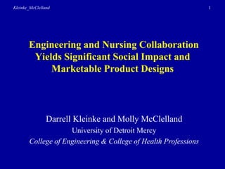 Kleinke_McClelland                                              1




       Engineering and Nursing Collaboration
        Yields Significant Social Impact and
            Marketable Product Designs



                Darrell Kleinke and Molly McClelland
                    University of Detroit Mercy
       College of Engineering & College of Health Professions
 