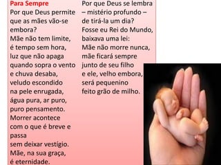 Para Sempre 
Por que Deus permite que as mães vão-se embora? Mãe não tem limite, é tempo sem hora, luz que não apaga quando sopra o vento e chuva desaba, veludo escondido na pele enrugada, água pura, ar puro, puro pensamento. Morrer acontece com o que é breve e passa sem deixar vestígio. Mãe, na sua graça, é eternidade. Por que Deus se lembra – mistério profundo – de tirá-la um dia? Fosse eu Rei do Mundo, baixava uma lei: Mãe não morre nunca, mãe ficará sempre junto de seu filho e ele, velho embora, será pequenino feito grão de milho.  