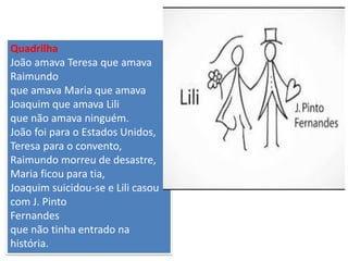 Quadrilha 
João amava Teresa que amava Raimundo que amava Maria que amava Joaquim que amava Lili que não amava ninguém. João foi para o Estados Unidos, Teresa para o convento, Raimundo morreu de desastre, Maria ficou para tia, Joaquim suicidou-se e Lili casou com J. Pinto Fernandes que não tinha entrado na história.  
