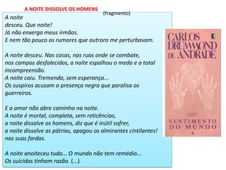 A noite desceu. Que noite! Já não enxergo meus irmãos. E nem tão pouco os rumores que outrora me perturbavam. A noite desceu. Nas casas, nas ruas onde se combate, nos campos desfalecidos, a noite espalhou o medo e a total incompreensão. A noite caiu. Tremenda, sem esperança... Os suspiros acusam a presença negra que paralisa os guerreiros. E o amor não abre caminho na noite. A noite é mortal, completa, sem reticências, a noite dissolve os homens, diz que é inútil sofrer, a noite dissolve as pátrias, apagou os almirantes cintilantes! nas suas fardas. A noite anoiteceu tudo... O mundo não tem remédio... Os suicidas tinham razão. (...) 
A NOITE DISSOLVE OS HOMENS 
(fragmento)  