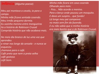 Infância (Alguma poesia) 
Meu pai montava a cavalo, ia para o campo. Minha mãe ficava sentada cosendo. Meu irmão pequeno dormia. Eu sozinho menino entre mangueiras lia a história de Robinson Crusoé Comprida história que não acabava mais. No meio dia branco de luz uma voz que aprendeu a ninar nos longe da senzala - e nunca se esqueceu chamava para o café. Café preto que nem a preta velha café gostoso café bom. Minha mãe ficara em casa cosendo Olhando para mim: - Psiu... Não acorde o menino. Para o berço onde pousou um mosquito. E dava um suspiro... que fundo! Lá longe meu pai campeava no mato sem fim da fazenda. E eu não sabia que a minha história era mais bonita que a de Robinson Crusoé.  