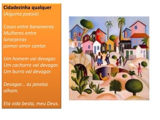 Cidadezinha qualquer (Alguma poesia) Casas entre bananeiras Mulheres entre laranjeiras pomar amor cantar. Um homem vai devagar. Um cachorro vai devagar. Um burro vai devagar. Devagar... as janelas olham. Eta vida besta, meu Deus.  