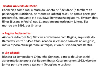 Beatriz Azevedo de Mello Conhecida como Tati, a musa do Soneto de fidelidade (e também da personagem Narizinho, de Monteiro Lobato) casou-se com o poeta por procuração, enquanto ele estudava literatura na Inglaterra. Tiveram dois filhos (Susana e Pedro) nos 11 anos em que estiveram juntos. Ela morreu em 1995, aos 84 anos. » Regina Pederneiras Ainda casado com Tati, Vinicius envolveu-se com Regina, arquivista do Itamaraty, entre 1945 e 1946. Acabou se casando com ela no religioso, mas a esposa oficial perdoou a traição, e Vinicius voltou para Beatriz. » Lila Bôscoli Bisneta da compositora Chiquinha Gonzaga, a moça de 19 anos foi apresentada ao poeta por Rubem Braga. Casaram-se em 1952, viveram juntos por sete anos e geraram Georgiana e Luciana.  