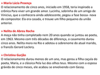 » Maria Lúcia Proença O relacionamento de cinco anos, iniciado em 1958, teria inspirado a crônica Para viver um grande amor. Lucinha, sobrinha de um amigo de Vinicius, que a conhecera ainda adolescente, pegou a fase bossa- nova do compositor. Ela era casada, e trouxe um filho pequeno da união anterior. » Nelita de Abreu Rocha A moça não tinha completado nem 20 anos quando se juntou ao poeta, em 1963. Mesmo com três décadas de diferença, o casamento durou cinco anos. Nelita mora no Rio e adotou o sobrenome do atual marido, o francês Gerard Leclery. » Christina Gurjão O relacionamento durou menos de um ano, mas gerou a filha caçula do poeta, Maria, e a clássica Pela luz dos olhos teus. Mesmo com a esposa grávida de cinco meses, ele acabou se envolvendo com Gessy.  