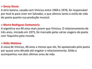 » Gessy Gesse A atriz baiana, casada com Vinicius entre 1969 e 1976, foi responsável por levá-lo para viver em Salvador, o que alterou tanto o estilo de vida do poeta quanto sua produção musical. » Marta Rodriguez Santamaria A argentina era 40 anos mais jovem que Vinicius. O relacionamento de três anos, iniciado em 1975, foi marcado pelas várias viagens do poeta com Toquinho pelo mundo. » Gilda Mattoso A viúva de Vinicius, 40 anos a menos que ele, foi apaixonada pelo poeta por quase uma década até engatar o relacionamento. Gilda o acompanhou nos dois últimos anos de vida.  