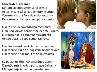 Soneto de Fidelidade 
De tudo ao meu amor serei atento Antes, e com tal zelo, e sempre, e tanto Que mesmo em face do maior encanto Dele se encante mais meu pensamento. 
Quero vivê-lo em cada vão momento E em seu louvor hei de espalhar meu canto E rir meu riso e derramar meu pranto Ao seu pesar ou seu contentamento 
E assim, quando mais tarde me procure Quem sabe a morte, angústia de quem vive Quem sabe a solidão, fim de quem ama 
Eu possa me dizer do amor (que tive): Que não seja imortal, posto que é chama Mas que seja infinito enquanto dure.  