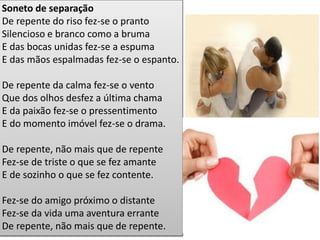Soneto de separação De repente do riso fez-se o pranto Silencioso e branco como a bruma E das bocas unidas fez-se a espuma E das mãos espalmadas fez-se o espanto. De repente da calma fez-se o vento Que dos olhos desfez a última chama E da paixão fez-se o pressentimento E do momento imóvel fez-se o drama. De repente, não mais que de repente Fez-se de triste o que se fez amante E de sozinho o que se fez contente. Fez-se do amigo próximo o distante Fez-se da vida uma aventura errante De repente, não mais que de repente.  