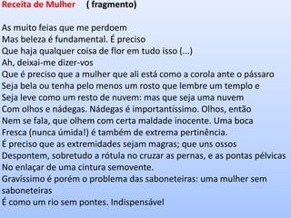Receita de Mulher ( fragmento) 
As muito feias que me perdoem Mas beleza é fundamental. É preciso Que haja qualquer coisa de flor em tudo isso (...) 
Ah, deixai-me dizer-vos Que é preciso que a mulher que ali está como a corola ante o pássaro Seja bela ou tenha pelo menos um rosto que lembre um templo e Seja leve como um resto de nuvem: mas que seja uma nuvem Com olhos e nádegas. Nádegas é importantíssimo. Olhos, então Nem se fala, que olhem com certa maldade inocente. Uma boca Fresca (nunca úmida!) é também de extrema pertinência. É preciso que as extremidades sejam magras; que uns ossos Despontem, sobretudo a rótula no cruzar as pernas, e as pontas pélvicas No enlaçar de uma cintura semovente. Gravíssimo é porém o problema das saboneteiras: uma mulher sem saboneteiras É como um rio sem pontes. Indispensável  