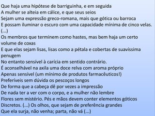 Que haja uma hipótese de barriguinha, e em seguida A mulher se alteia em cálice, e que seus seios Sejam uma expressão greco-romana, mais que gótica ou barroca E possam iluminar o escuro com uma capacidade mínima de cinco velas. (...) Os membros que terminem como hastes, mas bem haja um certo volume de coxas E que elas sejam lisas, lisas como a pétala e cobertas de suavíssima penugem No entanto sensível à carícia em sentido contrário. É aconselhável na axila uma doce relva com aroma próprio Apenas sensível (um mínimo de produtos farmacêuticos!) Preferíveis sem dúvida os pescoços longos De forma que a cabeça dê por vezes a impressão De nada ter a ver com o corpo, e a mulher não lembre Flores sem mistério. Pés e mãos devem conter elementos góticos Discretos. (...) Os olhos, que sejam de preferência grandes 
Que ela surja, não venha; parta, não vá (...)  