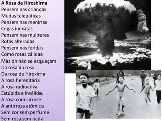 A Rosa de Hiroshima 
Pensem nas crianças Mudas telepáticas Pensem nas meninas Cegas inexatas Pensem nas mulheres Rotas alteradas Pensem nas feridas Como rosas cálidas Mas oh não se esqueçam Da rosa da rosa Da rosa de Hiroxima A rosa hereditária A rosa radioativa Estúpida e inválida. A rosa com cirrose A antirrosa atômica Sem cor sem perfume Sem rosa sem nada.  