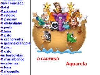 O CADERNO 
•A arca de Noé 
•São Francisco 
•Natal 
•O girassol 
•O relógio 
•O pinguim 
•O elefantinho 
•A porta 
•O leão 
•O pato 
•A cachorrinha 
•A galinha-d'angola 
•O peru 
•O gato 
•As borboletas 
•O marimbondo 
•As abelhas 
•A foca 
•O mosquito 
•A casa 
Aquarela  
