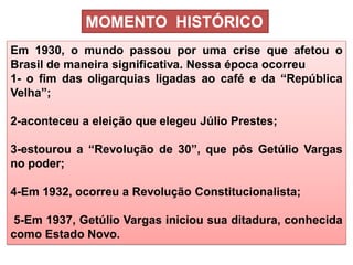 COMPONENTE CURRICULAR: Língua Portuguesa, 3ª Ano - Tópico: A Literatura Modernista de 30: poesia 
Em 1930, o mundo passou por uma crise que afetou o Brasil de maneira significativa. Nessa época ocorreu 1- o fim das oligarquias ligadas ao café e da “República Velha”; 2-aconteceu a eleição que elegeu Júlio Prestes; 3-estourou a “Revolução de 30”, que pôs Getúlio Vargas no poder; 4-Em 1932, ocorreu a Revolução Constitucionalista; 5-Em 1937, Getúlio Vargas iniciou sua ditadura, conhecida como Estado Novo. 
MOMENTO HISTÓRICO  