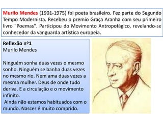 Murilo Mendes (1901-1975) foi poeta brasileiro. Fez parte do Segundo Tempo Modernista. Recebeu o premio Graça Aranha com seu primeiro livro "Poemas". Participou do Movimento Antropofágico, revelando-se conhecedor da vanguarda artística europeia. 
Reflexão nº1 
Murilo Mendes 
Ninguém sonha duas vezes o mesmo sonho. Ninguém se banha duas vezes no mesmo rio. Nem ama duas vezes a mesma mulher. Deus de onde tudo deriva. E a circulação e o movimento infinito. 
Ainda não estamos habituados com o mundo. Nascer é muito comprido.  