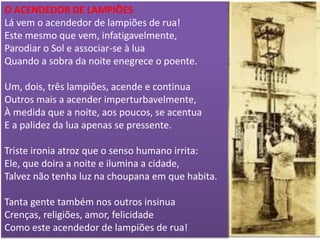 O ACENDEDOR DE LAMPIÕES 
Lá vem o acendedor de lampiões de rua! 
Este mesmo que vem, infatigavelmente, 
Parodiar o Sol e associar-se à lua 
Quando a sobra da noite enegrece o poente. 
Um, dois, três lampiões, acende e continua 
Outros mais a acender imperturbavelmente, 
À medida que a noite, aos poucos, se acentua 
E a palidez da lua apenas se pressente. 
Triste ironia atroz que o senso humano irrita: 
Ele, que doira a noite e ilumina a cidade, 
Talvez não tenha luz na choupana em que habita. 
Tanta gente também nos outros insinua 
Crenças, religiões, amor, felicidade 
Como este acendedor de lampiões de rua!  
