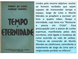 Unidos pelo mesmo objetivo: revelar ao homem verdades que sejam capazes de transcender tempo e espaço, Jorge de Lima e Murilo Mendes se propõem a escrever um livro a quatro mãos: Tempo e eternidade, cujo lema era “Restaurar a poesia em Cristo”. Essa preocupação com a poesia de cunho espiritual, manifestada pelos dois escritores, está ligada à mudança de rumo ocorrida na vida de ambos. “Trata-se da conversão de Murilo Mendes ao catolicismo, coincidente o reatamento de Jorge de Lima com a religiosidade perdida na infância”.  