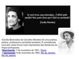 •Cecília Benevides de Carvalho Meireles foi uma poetisa, pintora, professora e jornalista brasileira. É considerada uma das vozes líricas mais importantes das literaturas de língua portuguesa. 
•Nascimento: 7 de novembro de 1901, Tijuca. 
•Falecimento: 9 de novembro de 1964, Rio de Janeiro, Rio de Janeiro  