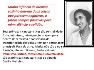 Suas principais características são sensibilidade forte, intimismo, introspecção, viagem para dentro de si mesma e consciência da transitoriedade das coisas (tempo = personagem principal). Para ela as realidades não são para se filosofar, são inexplicáveis, basta vivê-las. Intimismo, lirismo, misticismo e universalidade são as principais características da obra de Cecília Meireles.  