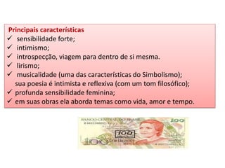 Principais características 
 sensibilidade forte; 
 intimismo; 
 introspecção, viagem para dentro de si mesma. 
 lirismo; 
 musicalidade (uma das características do Simbolismo); sua poesia é intimista e reflexiva (com um tom filosófico); 
profunda sensibilidade feminina; 
em suas obras ela aborda temas como vida, amor e tempo.  