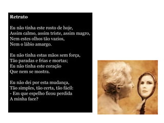 Retrato Eu não tinha este rosto de hoje, Assim calmo, assim triste, assim magro, Nem estes olhos tão vazios, Nem o lábio amargo. Eu não tinha estas mãos sem força, Tão paradas e frias e mortas; Eu não tinha este coração Que nem se mostra. Eu não dei por esta mudança, Tão simples, tão certa, tão fácil: - Em que espelho ficou perdida A minha face? 
 