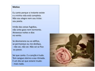 Motivo Eu canto porque o instante existe e a minha vida está completa. Não sou alegre nem sou triste: sou poeta. Irmão das coisas fugidias, não sinto gozo nem tormento. Atravesso noites e dias no vento. Se desmorono ou se edifico, se permaneço ou me desfaço, - não sei, não sei. Não sei se fico ou passo. Sei que canto. E a canção é tudo. Tem sangue eterno a asa ritmada. E um dia sei que estarei mudo: - mais nada.  