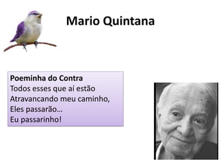 Mario Quintana 
Poeminha do Contra 
Todos esses que aí estão Atravancando meu caminho, Eles passarão… Eu passarinho!  