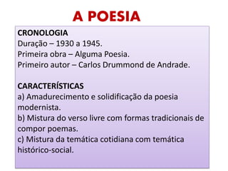 A POESIA 
CRONOLOGIA 
Duração – 1930 a 1945. 
Primeira obra – Alguma Poesia. 
Primeiro autor – Carlos Drummond de Andrade. 
CARACTERÍSTICAS 
a) Amadurecimento e solidificação da poesia modernista. 
b) Mistura do verso livre com formas tradicionais de compor poemas. 
c) Mistura da temática cotidiana com temática histórico-social. 
 