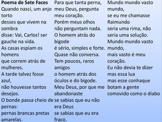 Poema de Sete Faces 
Quando nasci, um anjo torto desses que vivem na sombra disse: Vai, Carlos! ser gauche na vida. 
As casas espiam os homens que correm atrás de mulheres. A tarde talvez fosse azul, não houvesse tantos desejos. 
O bonde passa cheio de pernas: pernas brancas pretas amarelas. Para que tanta perna, meu Deus, pergunta meu coração. Porém meus olhos não perguntam nada. 
O homem atrás do bigode é sério, simples e forte. Quase não conversa. Tem poucos, raros amigos o homem atrás dos óculos e do bigode. 
Meu Deus, por que me abandonaste se sabias que eu não era Deus se sabias que eu era fraco. 
Mundo mundo vasto mundo, se eu me chamasse Raimundo seria uma rima, não seria uma solução. Mundo mundo vasto mundo, mais vasto é meu coração. 
Eu não devia te dizer mas essa lua mas esse conhaque botam a gente comovido como o diabo  